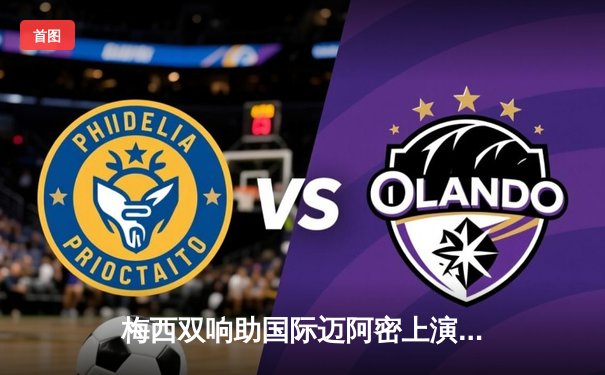 梅西双响助国际迈阿密上演进球大战，4-3险胜堪萨斯城