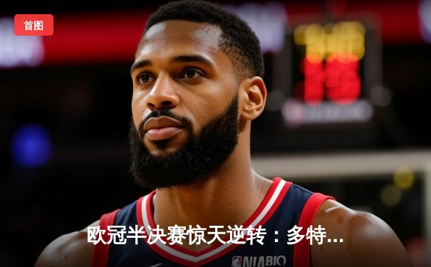 欧冠半决赛惊天逆转：多特蒙德2-1巴黎圣日耳曼，胡梅尔斯绝杀锁定决赛席位