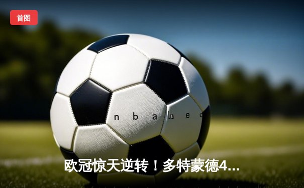 欧冠惊天逆转！多特蒙德4-2绝杀马竞，萨比策传射建功锁定决赛席位